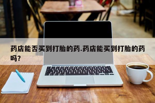 打胎药专卖微信全国包邮药店能否买到打胎的药.药店能买到打胎的药吗？
