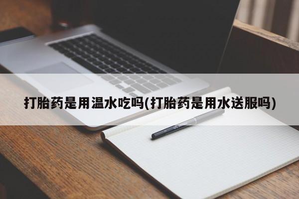 打胎药专卖微信全国包邮打胎药是用温水吃吗(打胎药是用水送服吗)