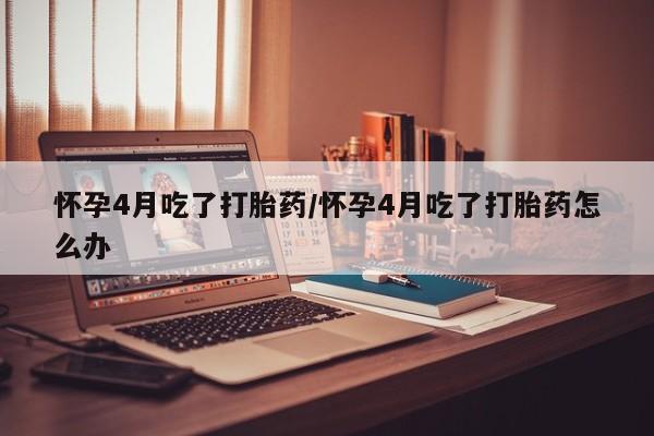 打胎药专卖微信全国包邮怀孕4月吃了打胎药/怀孕4月吃了打胎药怎么办