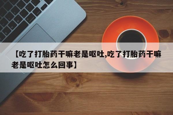 打胎药专卖微信全国包邮【吃了打胎药干嘛老是呕吐,吃了打胎药干嘛老是呕吐怎么回事】