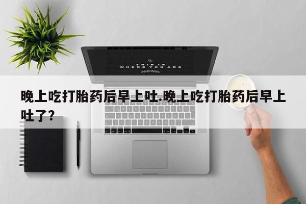 打胎药专卖微信全国包邮晚上吃打胎药后早上吐.晚上吃打胎药后早上吐了？