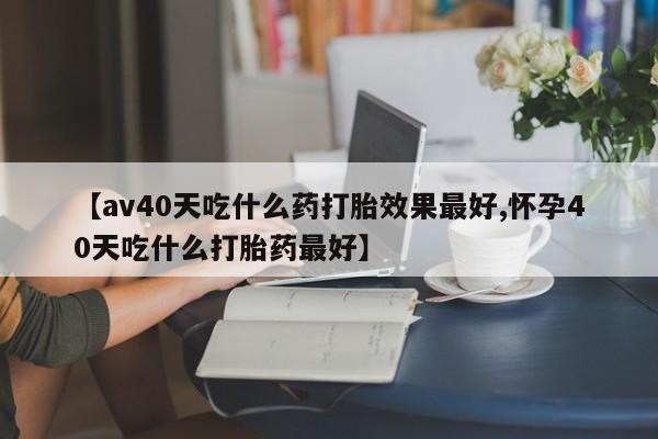 打胎药专卖微信全国包邮【av40天吃什么药打胎效果最好,怀孕40天吃什么打胎药最好】