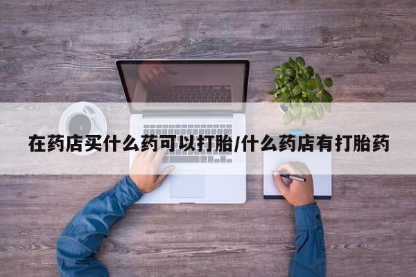 打胎药专卖微信全国包邮在药店买什么药可以打胎/什么药店有打胎药