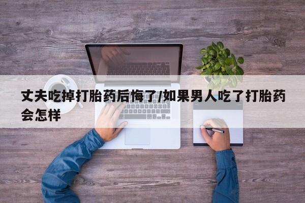 打胎药专卖微信全国包邮丈夫吃掉打胎药后悔了/如果男人吃了打胎药会怎样