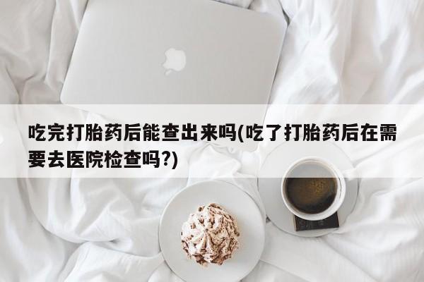 打胎药专卖微信全国包邮吃完打胎药后能查出来吗(吃了打胎药后在需要去医院检查吗?)