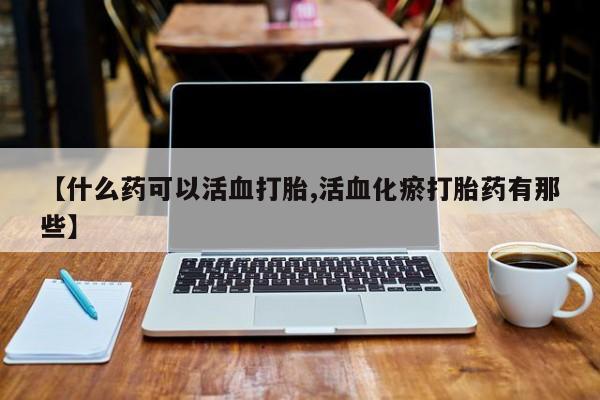 打胎药专卖微信全国包邮【什么药可以活血打胎,活血化瘀打胎药有那些】