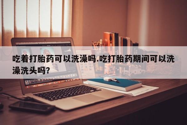 打胎药专卖微信全国包邮吃着打胎药可以洗澡吗.吃打胎药期间可以洗澡洗头吗？