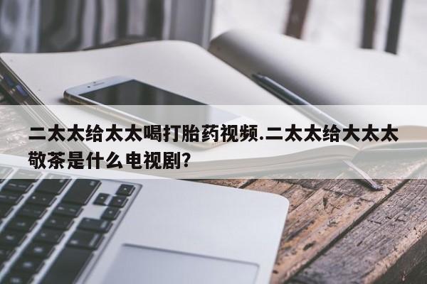 打胎药专卖微信全国包邮二太太给太太喝打胎药视频.二太太给大太太敬茶是什么电视剧？