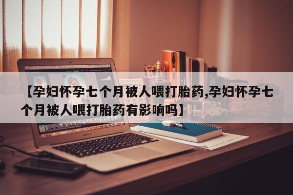 打胎药专卖微信全国包邮【孕妇怀孕七个月被人喂打胎药,孕妇怀孕七个月被人喂打胎药有影响吗】