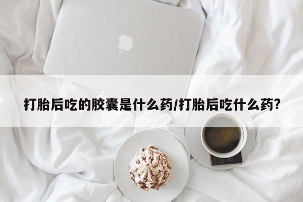打胎药专卖微信全国包邮打胎后吃的胶囊是什么药/打胎后吃什么药?
