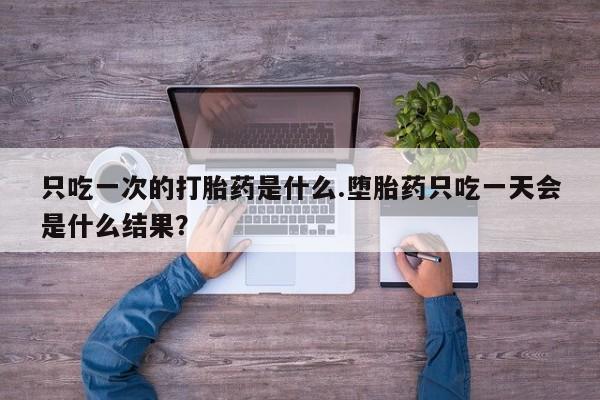 打胎药专卖微信全国包邮只吃一次的打胎药是什么.堕胎药只吃一天会是什么结果？