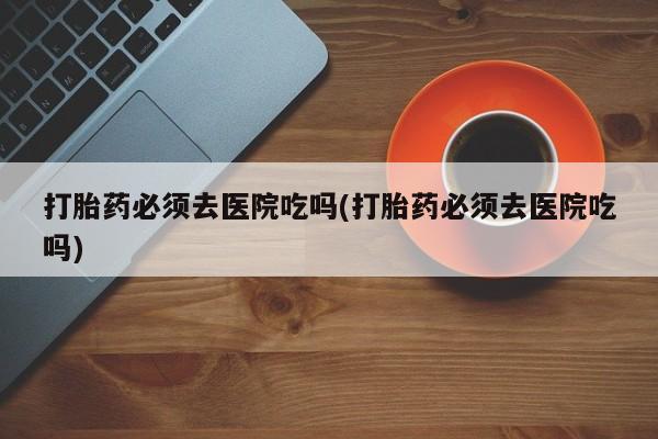 打胎药专卖微信全国包邮打胎药必须去医院吃吗(打胎药必须去医院吃吗)