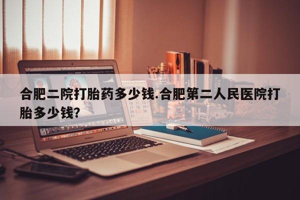 打胎药专卖微信全国包邮合肥二院打胎药多少钱.合肥第二人民医院打胎多少钱？