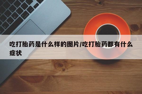 打胎药专卖微信全国包邮吃打胎药是什么样的图片/吃打胎药都有什么症状