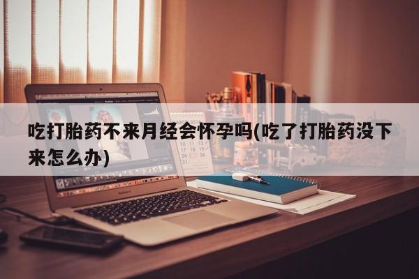打胎药专卖微信全国包邮吃打胎药不来月经会怀孕吗(吃了打胎药没下来怎么办)