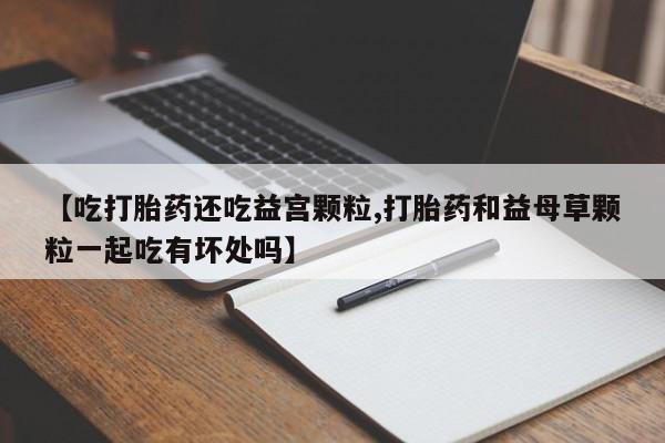 打胎药专卖微信全国包邮【吃打胎药还吃益宫颗粒,打胎药和益母草颗粒一起吃有坏处吗】