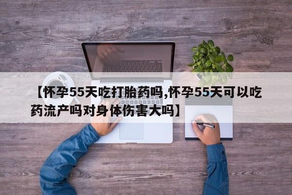 打胎药专卖微信全国包邮【怀孕55天吃打胎药吗,怀孕55天可以吃药流产吗对身体伤害大吗】