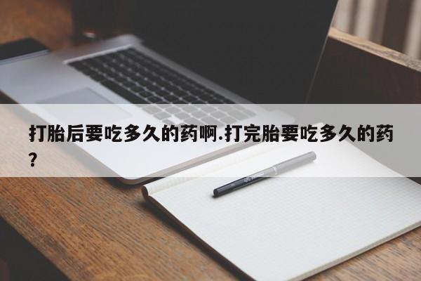 打胎药专卖微信全国包邮打胎后要吃多久的药啊.打完胎要吃多久的药？