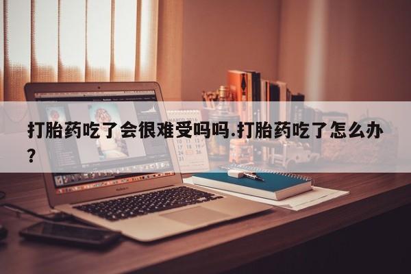 打胎药专卖微信全国包邮打胎药吃了会很难受吗吗.打胎药吃了怎么办？