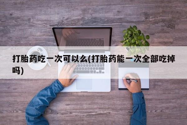 打胎药专卖微信全国包邮打胎药吃一次可以么(打胎药能一次全部吃掉吗)
