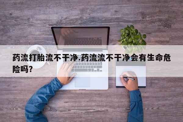 打胎药专卖微信全国包邮药流打胎流不干净.药流流不干净会有生命危险吗？