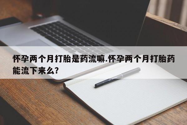 打胎药专卖微信全国包邮怀孕两个月打胎是药流嘛.怀孕两个月打胎药能流下来么？