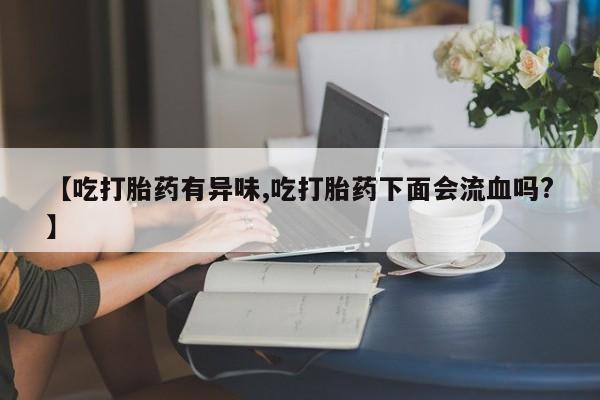 打胎药专卖微信全国包邮【吃打胎药有异味,吃打胎药下面会流血吗?】