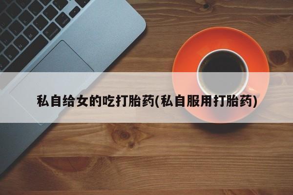 打胎药专卖微信全国包邮私自给女的吃打胎药(私自服用打胎药)