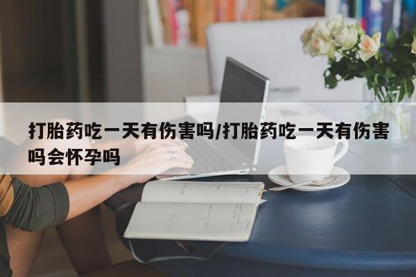 打胎药专卖微信全国包邮打胎药吃一天有伤害吗/打胎药吃一天有伤害吗会怀孕吗