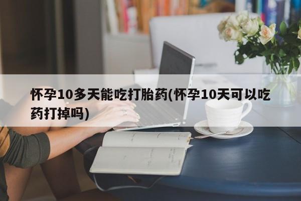 打胎药专卖微信全国包邮怀孕10多天能吃打胎药(怀孕10天可以吃药打掉吗)