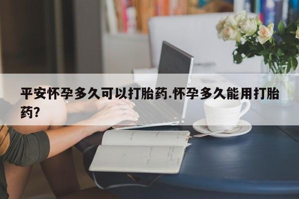 打胎药专卖微信全国包邮平安怀孕多久可以打胎药.怀孕多久能用打胎药?