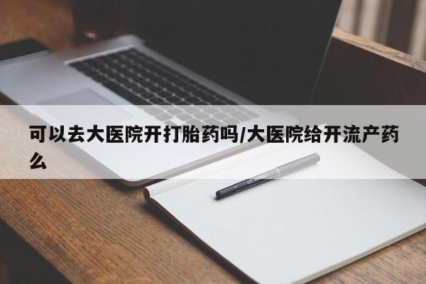打胎药专卖微信全国包邮可以去大医院开打胎药吗/大医院给开流产药么