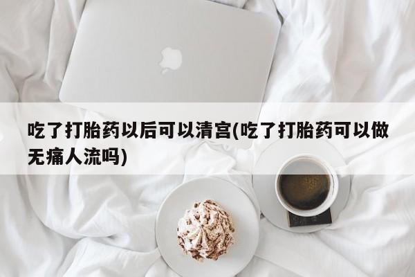打胎药专卖微信全国包邮吃了打胎药以后可以清宫(吃了打胎药可以做无痛人流吗)